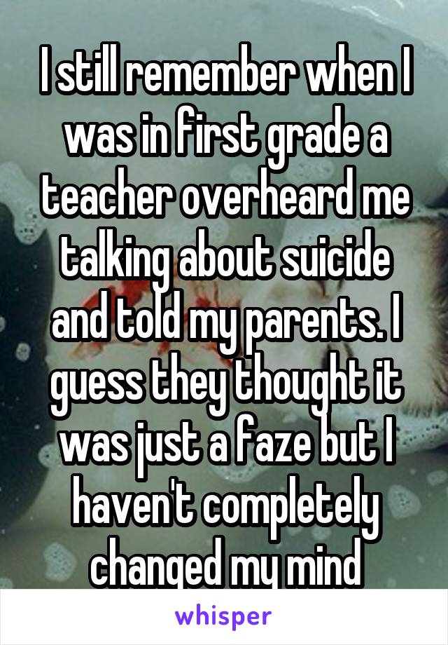 I still remember when I was in first grade a teacher overheard me talking about suicide and told my parents. I guess they thought it was just a faze but I haven't completely changed my mind