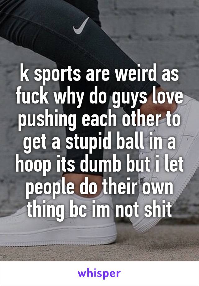 k sports are weird as fuck why do guys love pushing each other to get a stupid ball in a hoop its dumb but i let people do their own thing bc im not shit