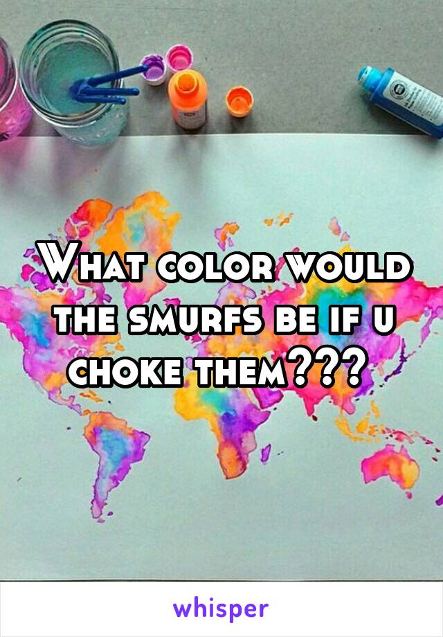 What color would the smurfs be if u choke them??? 