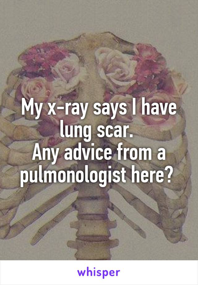 My x-ray says I have lung scar. 
Any advice from a pulmonologist here? 