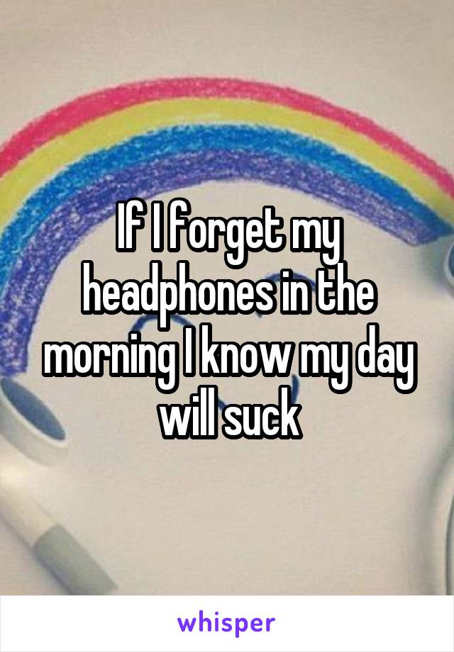 If I forget my headphones in the morning I know my day will suck