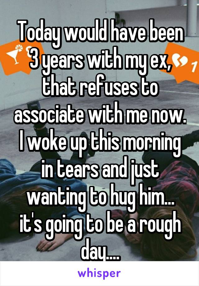 Today would have been 3 years with my ex, that refuses to associate with me now. I woke up this morning in tears and just wanting to hug him... it's going to be a rough day....