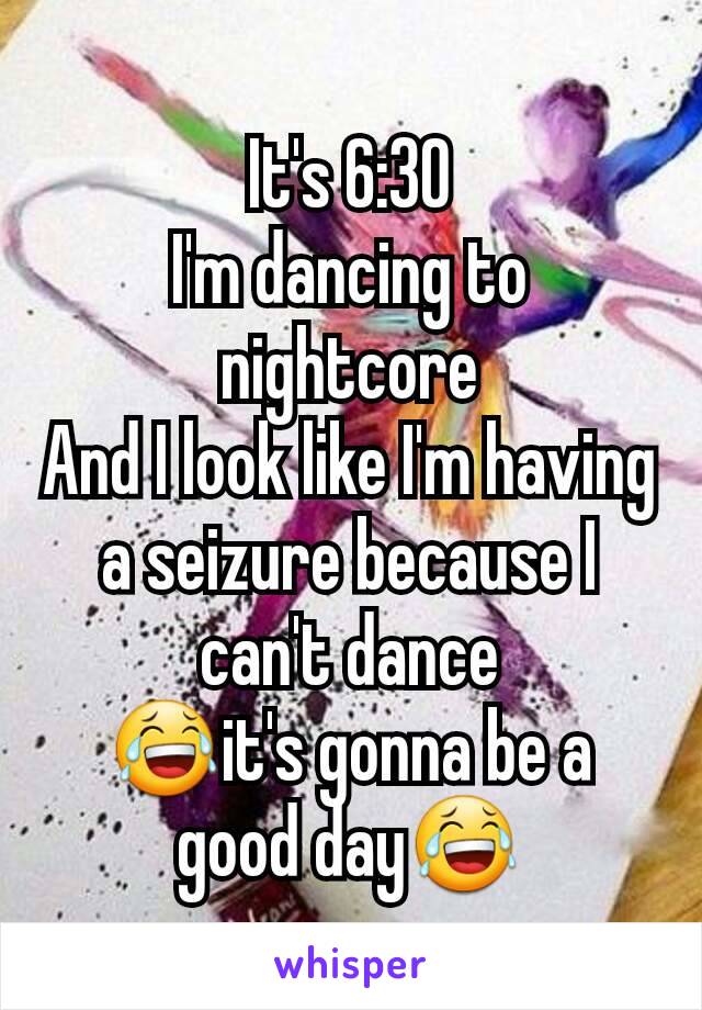 It's 6:30
I'm dancing to nightcore
And I look like I'm having a seizure because I can't dance
ðŸ˜‚it's gonna be a good dayðŸ˜‚