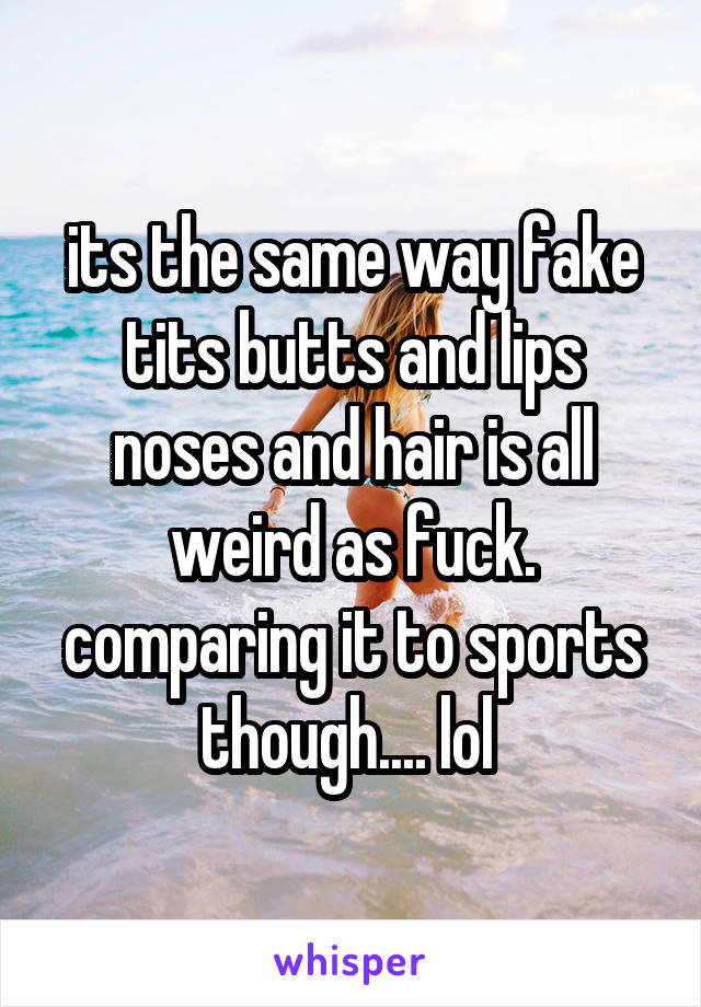 its the same way fake tits butts and lips noses and hair is all weird as fuck. comparing it to sports though.... lol 
