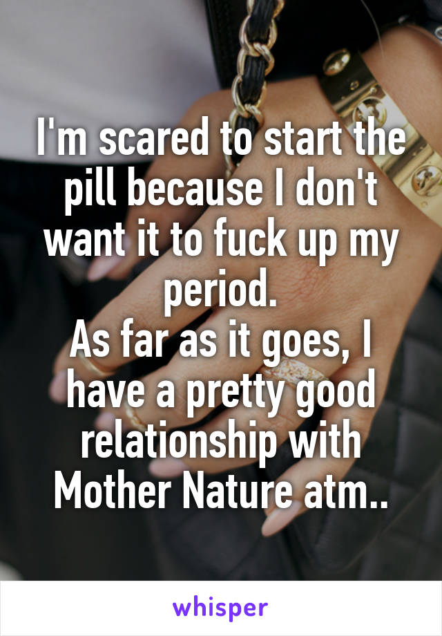 I'm scared to start the pill because I don't want it to fuck up my period.
As far as it goes, I have a pretty good relationship with Mother Nature atm..