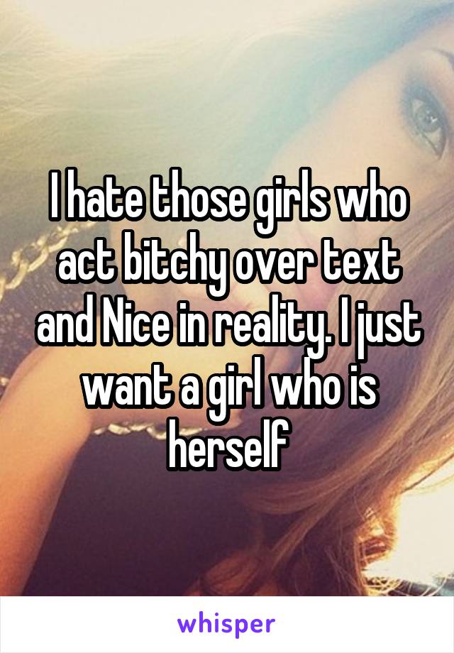 I hate those girls who act bitchy over text and Nice in reality. I just want a girl who is herself