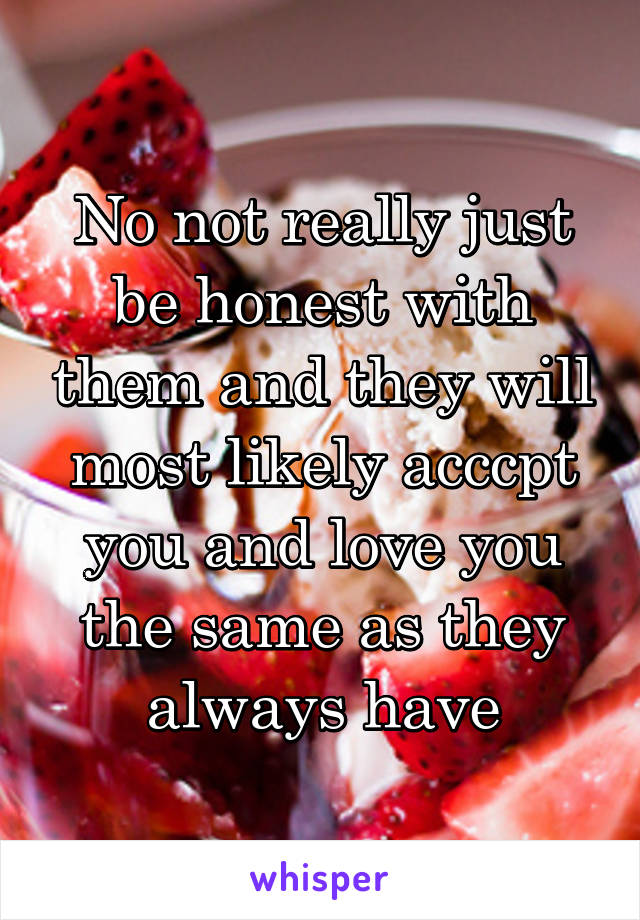No not really just be honest with them and they will most likely acccpt you and love you the same as they always have