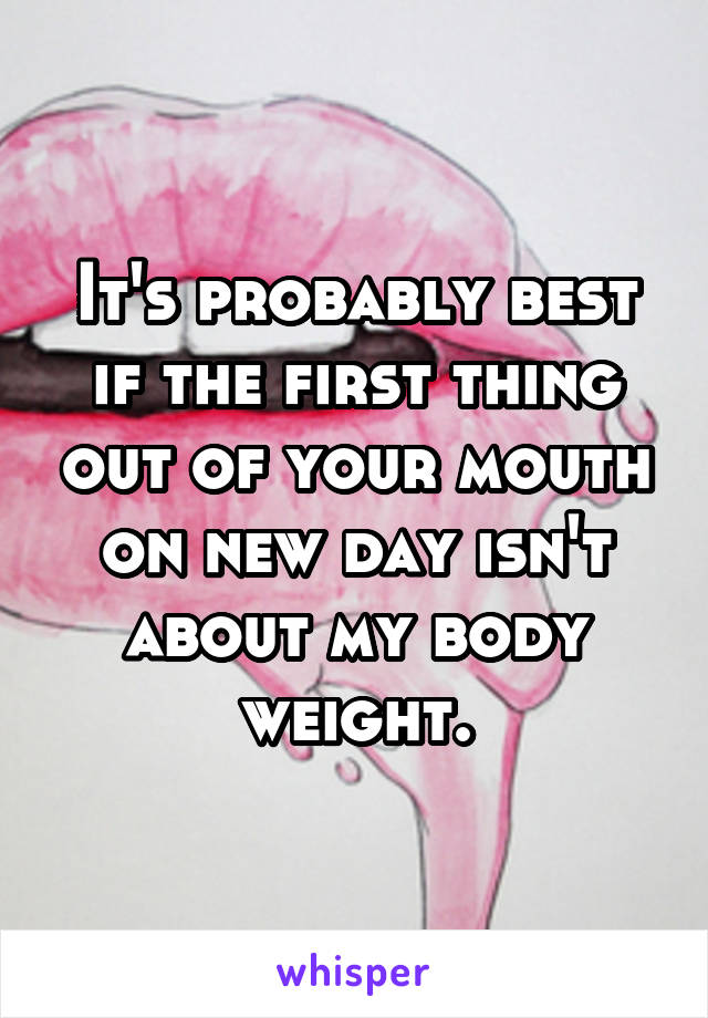 It's probably best if the first thing out of your mouth on new day isn't about my body weight.