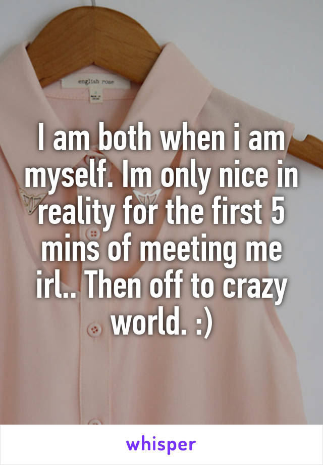 I am both when i am myself. Im only nice in reality for the first 5 mins of meeting me irl.. Then off to crazy world. :)