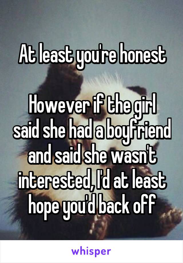 At least you're honest

However if the girl said she had a boyfriend and said she wasn't interested, I'd at least hope you'd back off