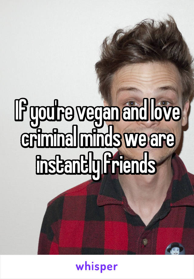 If you're vegan and love criminal minds we are instantly friends 