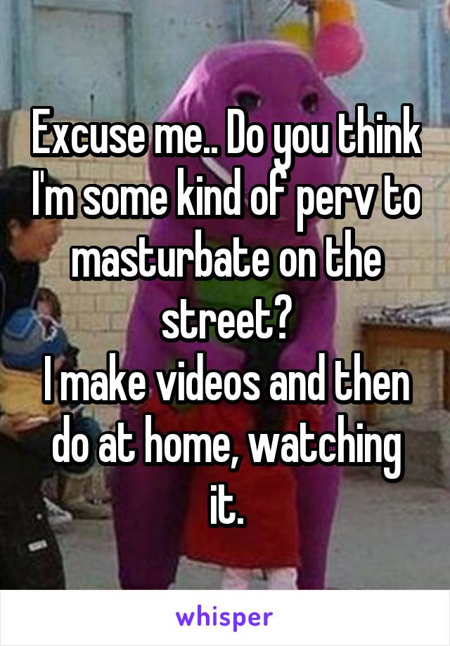 Excuse me.. Do you think I'm some kind of perv to masturbate on the street?
I make videos and then do at home, watching it.