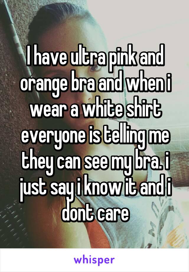I have ultra pink and orange bra and when i wear a white shirt everyone is telling me they can see my bra. i just say i know it and i dont care