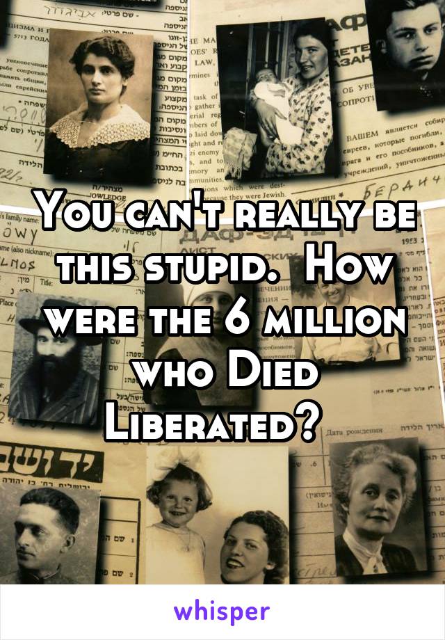 You can't really be this stupid.  How were the 6 million who Died Liberated?  