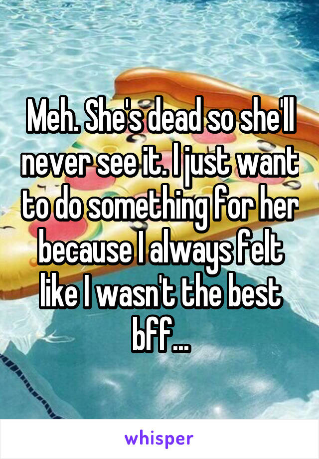Meh. She's dead so she'll never see it. I just want to do something for her because I always felt like I wasn't the best bff...