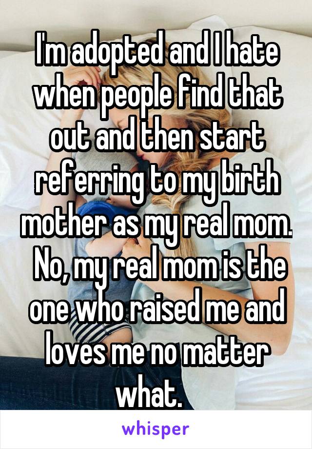 I'm adopted and I hate when people find that out and then start referring to my birth mother as my real mom.  No, my real mom is the one who raised me and loves me no matter what.   