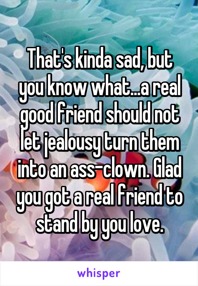 That's kinda sad, but you know what...a real good friend should not let jealousy turn them into an ass-clown. Glad you got a real friend to stand by you love.