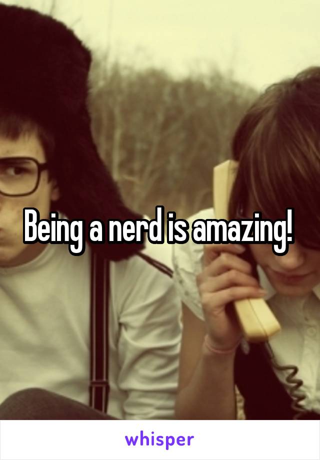 Being a nerd is amazing! 