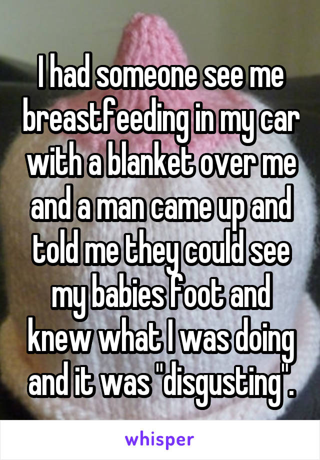 I had someone see me breastfeeding in my car with a blanket over me and a man came up and told me they could see my babies foot and knew what I was doing and it was "disgusting".