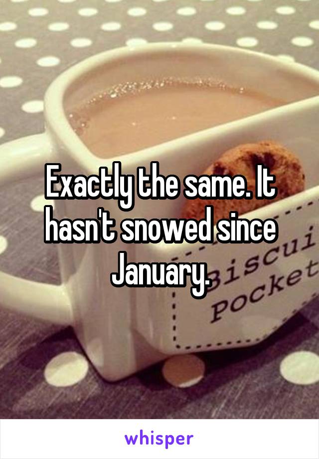 Exactly the same. It hasn't snowed since January.