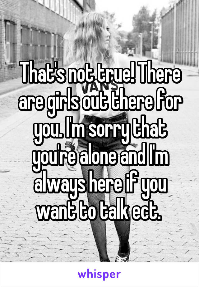 That's not true! There are girls out there for you. I'm sorry that you're alone and I'm always here if you want to talk ect. 