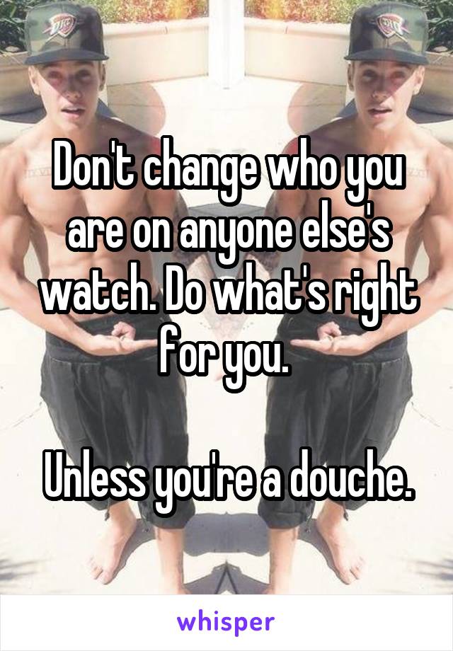 Don't change who you are on anyone else's watch. Do what's right for you. 

Unless you're a douche.