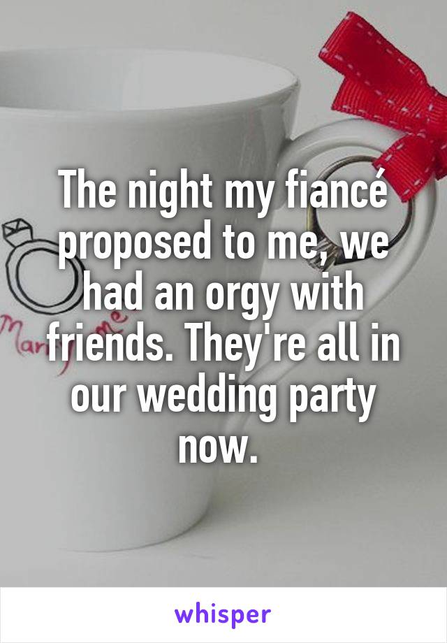 The night my fiancé proposed to me, we had an orgy with friends. They're all in our wedding party now. 