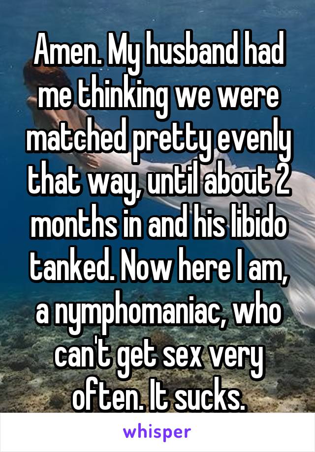 Amen. My husband had me thinking we were matched pretty evenly that way, until about 2 months in and his libido tanked. Now here I am, a nymphomaniac, who can't get sex very often. It sucks.