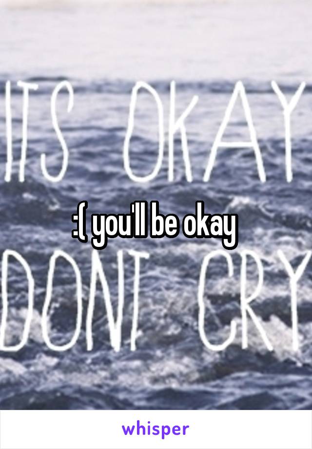 :( you'll be okay 