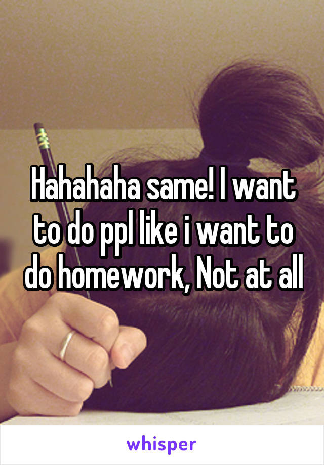 Hahahaha same! I want to do ppl like i want to do homework, Not at all