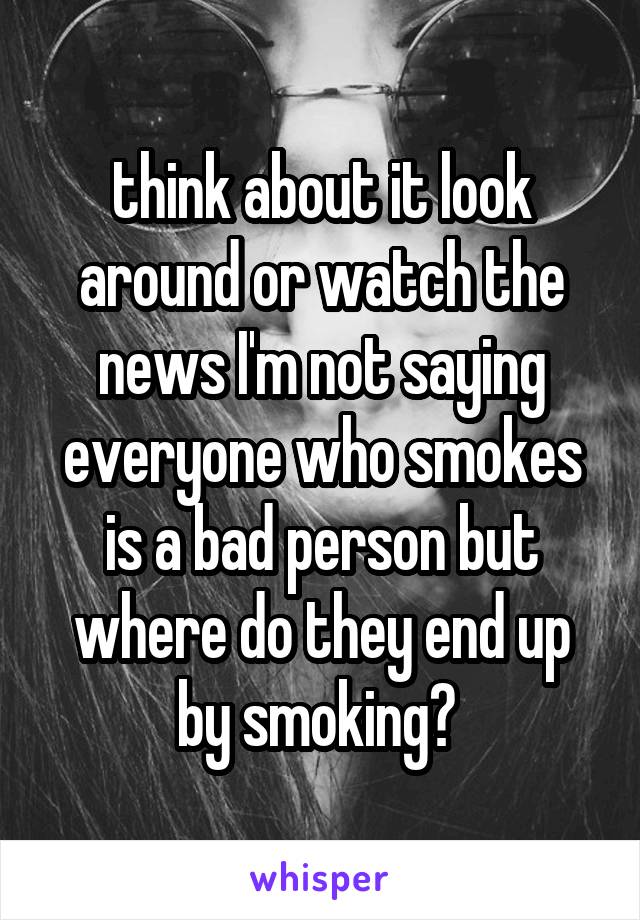 think about it look around or watch the news I'm not saying everyone who smokes is a bad person but where do they end up by smoking? 