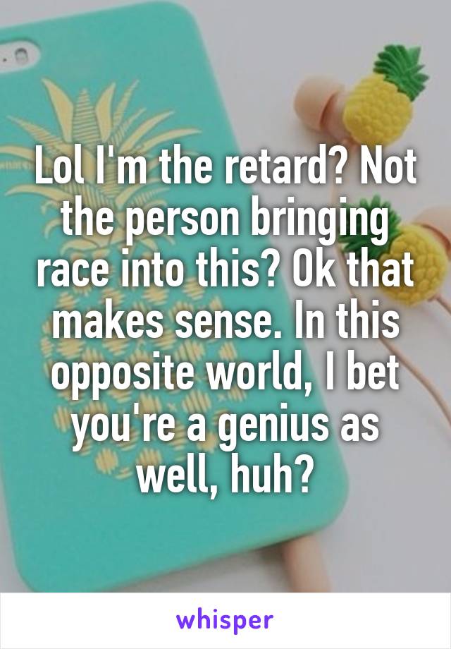 Lol I'm the retard? Not the person bringing race into this? Ok that makes sense. In this opposite world, I bet you're a genius as well, huh?