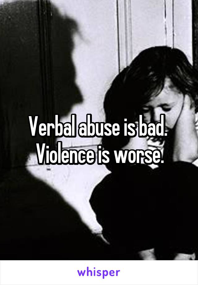 Verbal abuse is bad.  Violence is worse.