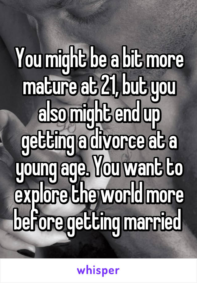 You might be a bit more mature at 21, but you also might end up getting a divorce at a young age. You want to explore the world more before getting married 