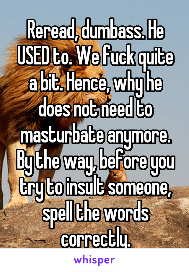 Reread, dumbass. He USED to. We fuck quite a bit. Hence, why he does not need to masturbate anymore. By the way, before you try to insult someone, spell the words correctly.