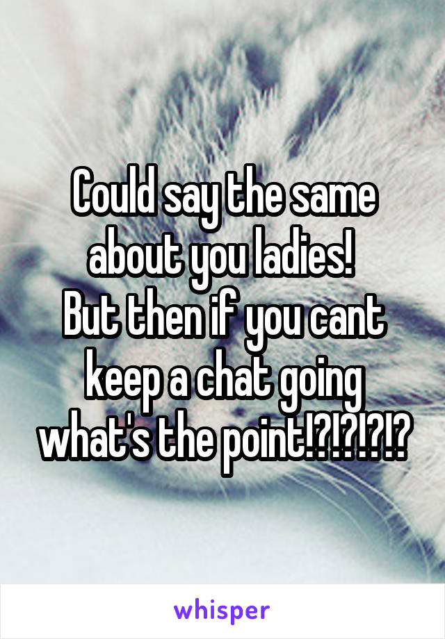 Could say the same about you ladies! 
But then if you cant keep a chat going what's the point!?!?!?!?