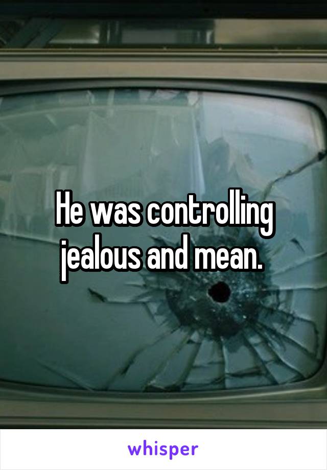 He was controlling jealous and mean. 