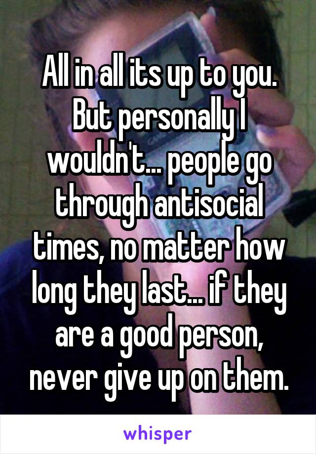 All in all its up to you. But personally I wouldn't... people go through antisocial times, no matter how long they last... if they are a good person, never give up on them.