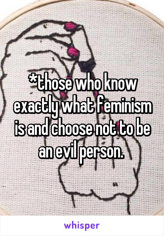 *those who know exactly what feminism is and choose not to be an evil person. 