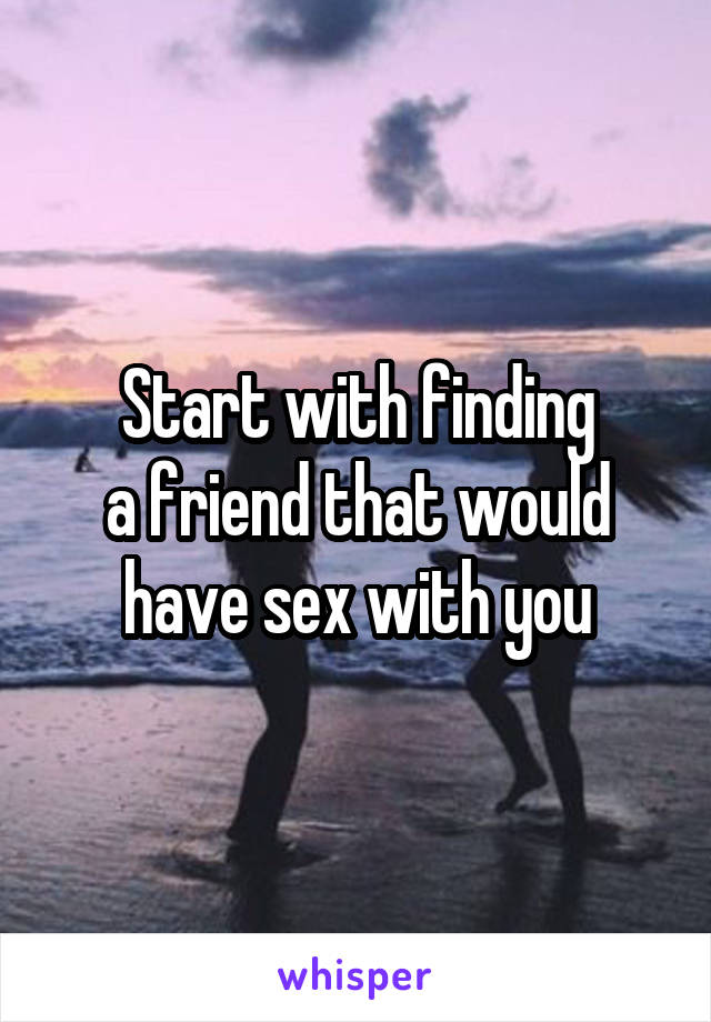 Start with finding
a friend that would have sex with you