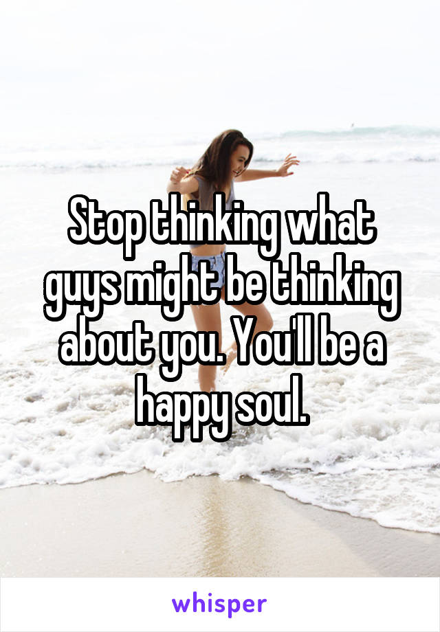 Stop thinking what guys might be thinking about you. You'll be a happy soul.