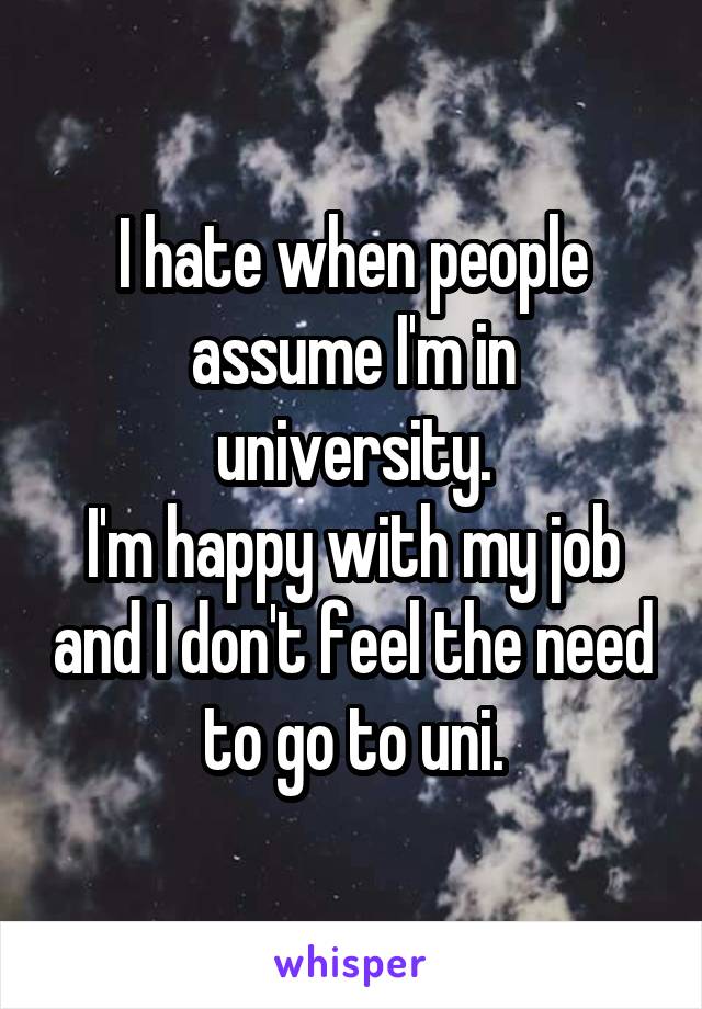 I hate when people assume I'm in university.
I'm happy with my job and I don't feel the need to go to uni.