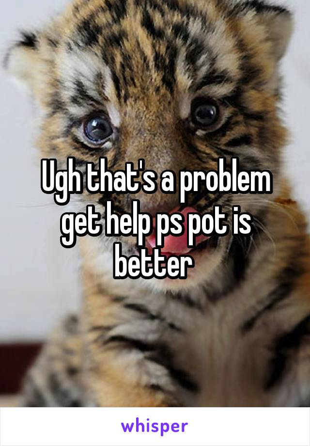 Ugh that's a problem get help ps pot is better 