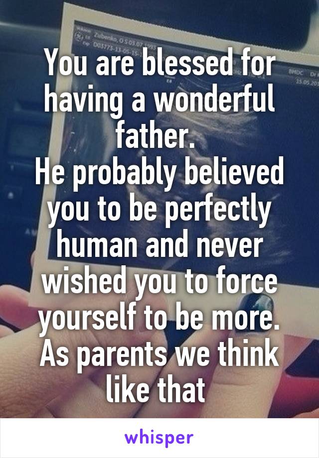 You are blessed for having a wonderful father. 
He probably believed you to be perfectly human and never wished you to force yourself to be more. As parents we think like that 