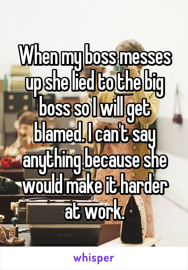 When my boss messes up she lied to the big boss so I will get blamed. I can't say anything because she would make it harder at work.