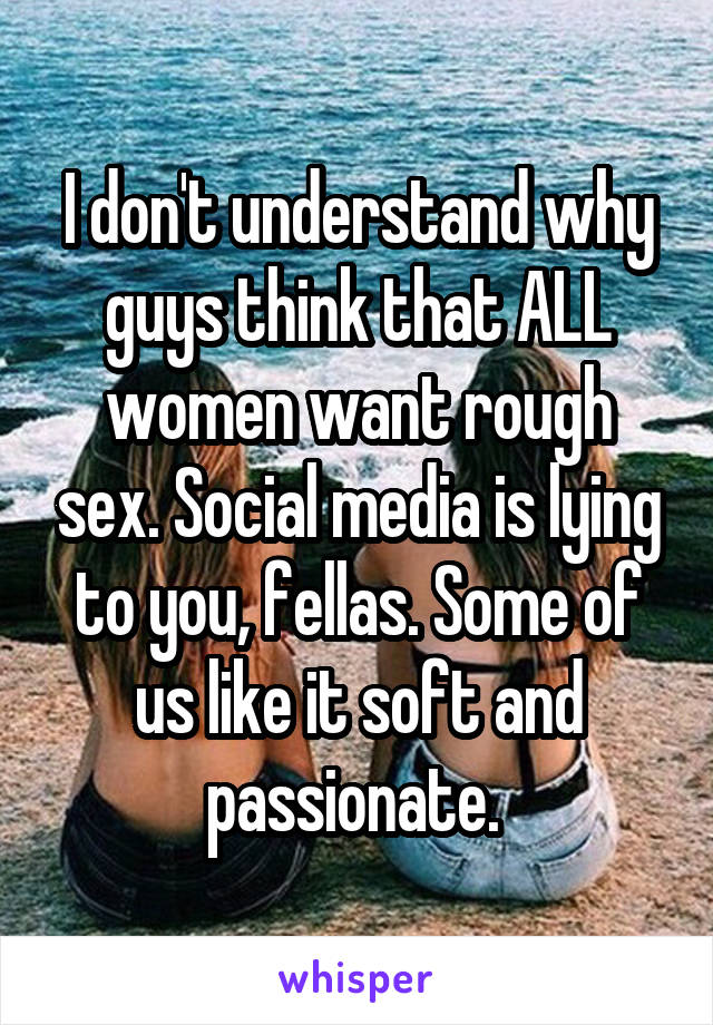 I don't understand why guys think that ALL women want rough sex. Social media is lying to you, fellas. Some of us like it soft and passionate. 