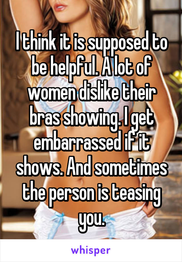 I think it is supposed to be helpful. A lot of women dislike their bras showing. I get embarrassed if it shows. And sometimes the person is teasing you.