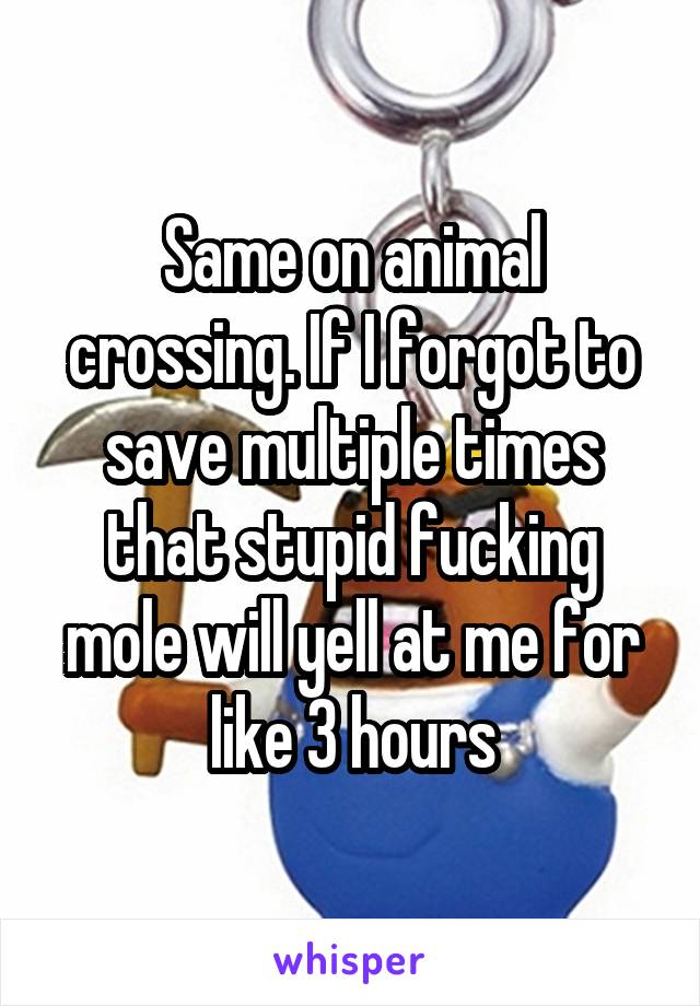 Same on animal crossing. If I forgot to save multiple times that stupid fucking mole will yell at me for like 3 hours