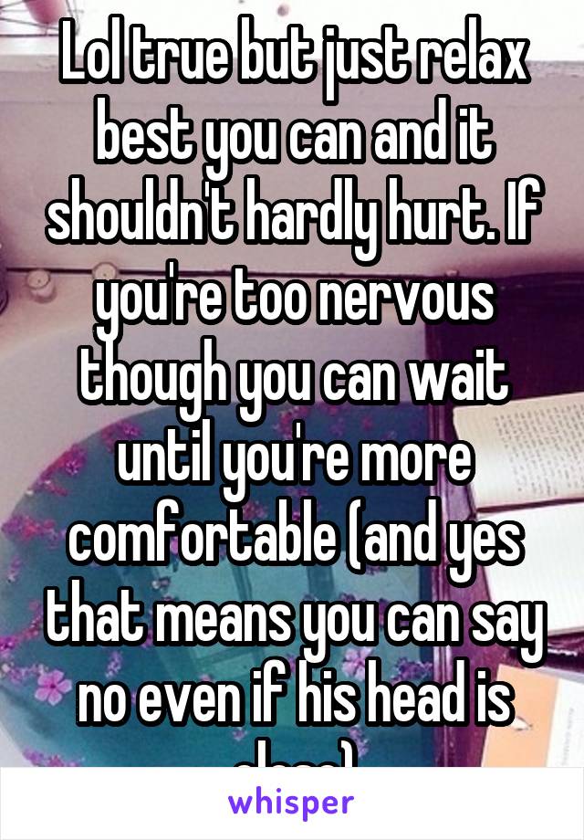 Lol true but just relax best you can and it shouldn't hardly hurt. If you're too nervous though you can wait until you're more comfortable (and yes that means you can say no even if his head is close)