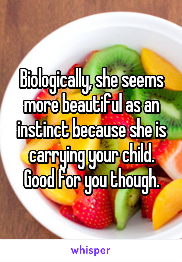 Biologically, she seems more beautiful as an instinct because she is carrying your child. Good for you though.